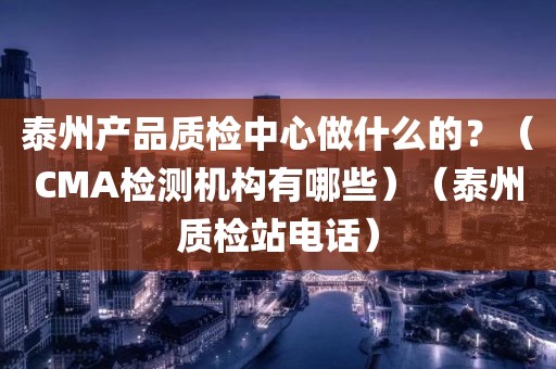 泰州产品质检中心做什么的？（CMA检测机构有哪些）（泰州质检站电话）