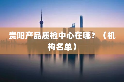 贵阳产品质检中心在哪？（机构名单）